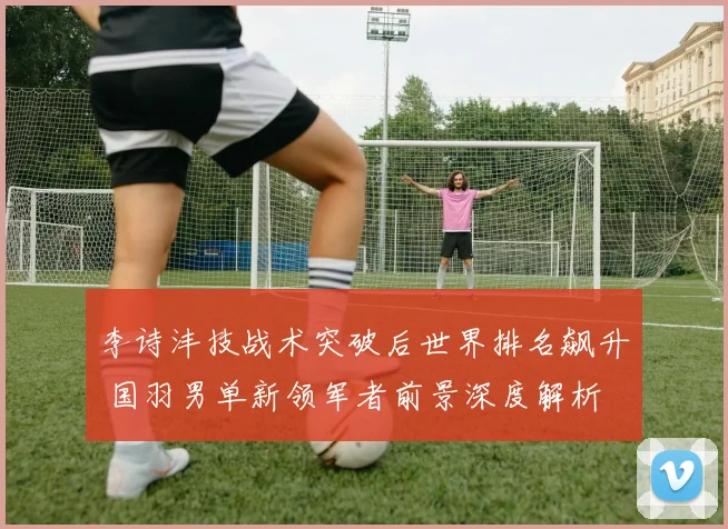李诗沣技战术突破后世界排名飙升 国羽男单新领军者前景深度解析