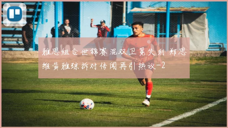 雅思组合世锦赛混双卫冕失利 郑思维黄雅琼拆对传闻再引热议