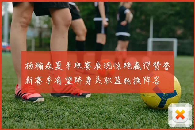 杨瀚森夏季联赛表现惊艳赢得赞誉新赛季有望跻身美职篮轮换阵容