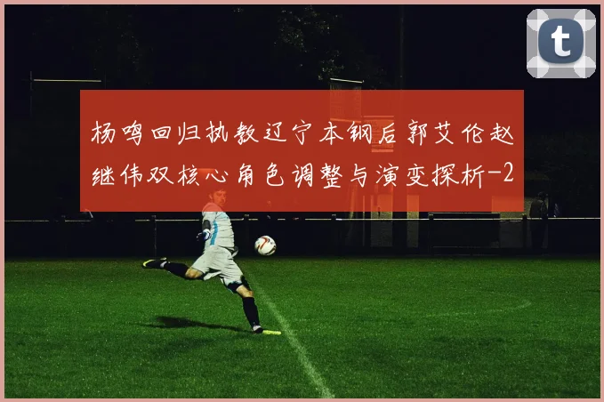 杨鸣回归执教辽宁本钢后郭艾伦赵继伟双核心角色调整与演变探析