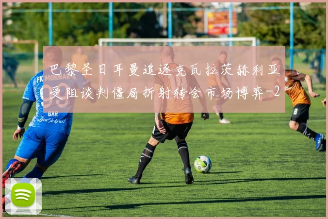 巴黎圣日耳曼追逐克瓦拉茨赫利亚受阻谈判僵局折射转会市场博弈