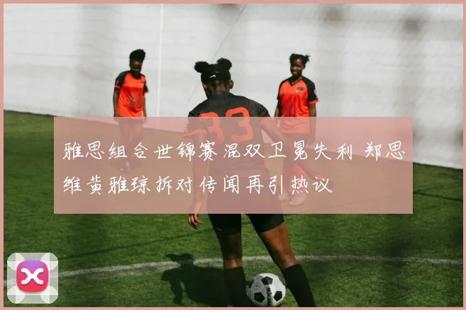 雅思组合世锦赛混双卫冕失利 郑思维黄雅琼拆对传闻再引热议