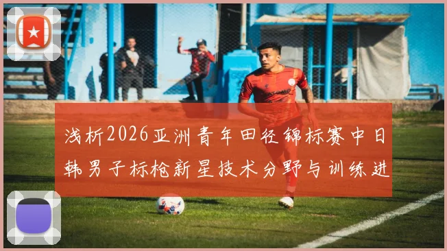 浅析2026亚洲青年田径锦标赛中日韩男子标枪新星技术分野与训练进化