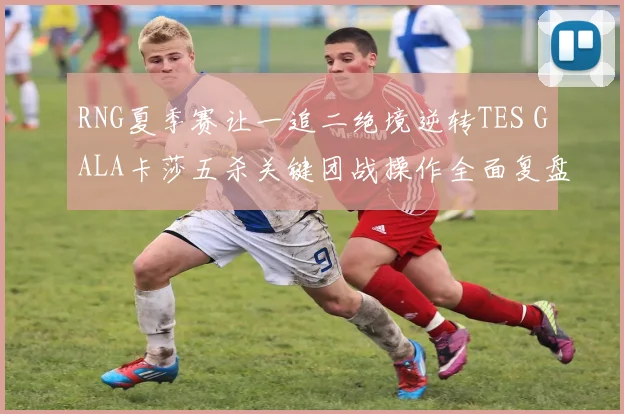 RNG夏季赛让一追二绝境逆转TES GALA卡莎五杀关键团战操作全面复盘