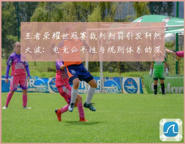 王者荣耀世冠赛裁判判罚引发轩然大波:电竞公平性与规则体系的深度拷问