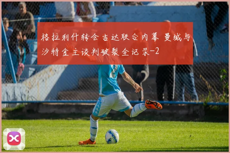 格拉利什转会吉达联合内幕 曼城与沙特金主谈判破裂全记录