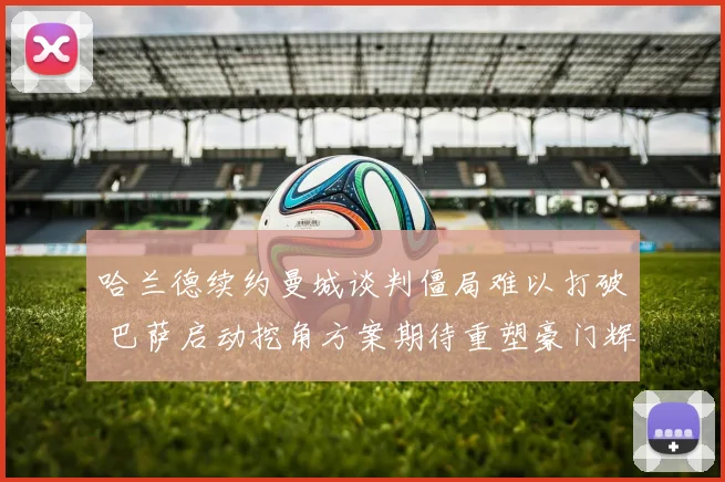 哈兰德续约曼城谈判僵局难以打破 巴萨启动挖角方案期待重塑豪门辉煌