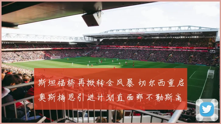 斯坦福桥再掀转会风暴 切尔西重启奥斯梅恩引进计划直面那不勒斯高额标价