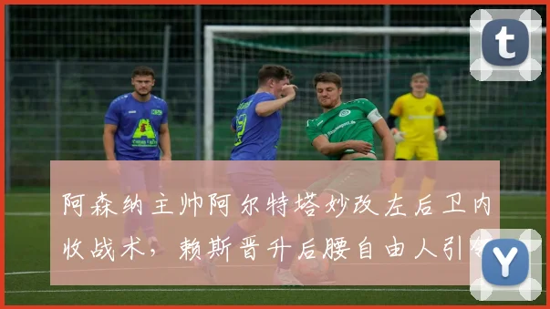 阿森纳主帅阿尔特塔妙改左后卫内收战术，赖斯晋升后腰自由人引领新局