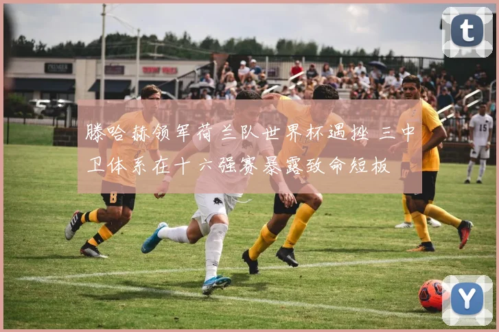 滕哈赫领军荷兰队世界杯遇挫 三中卫体系在十六强赛暴露致命短板