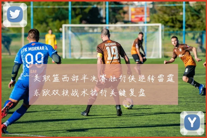 美职篮西部半决赛独行侠逆转雷霆东欧双核战术执行关键复盘