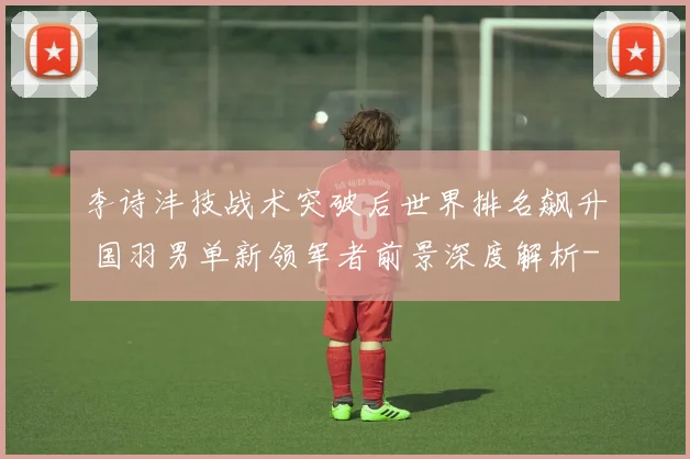 李诗沣技战术突破后世界排名飙升 国羽男单新领军者前景深度解析