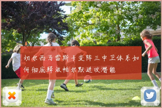 切尔西马雷斯卡变阵三中卫体系如何彻底释放帕尔默进攻潜能