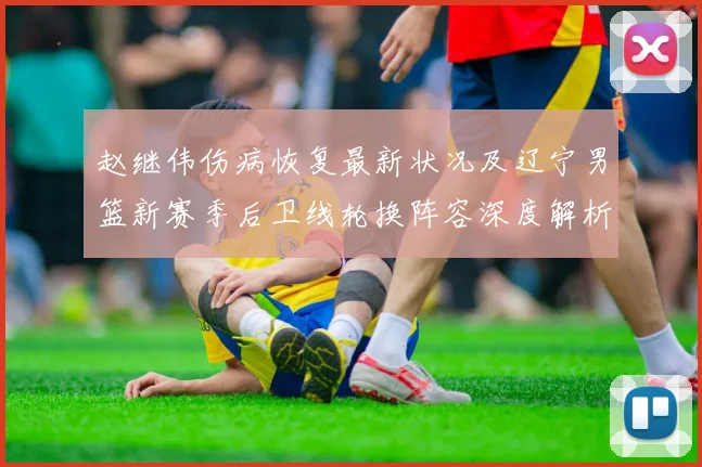赵继伟伤病恢复最新状况及辽宁男篮新赛季后卫线轮换阵容深度解析