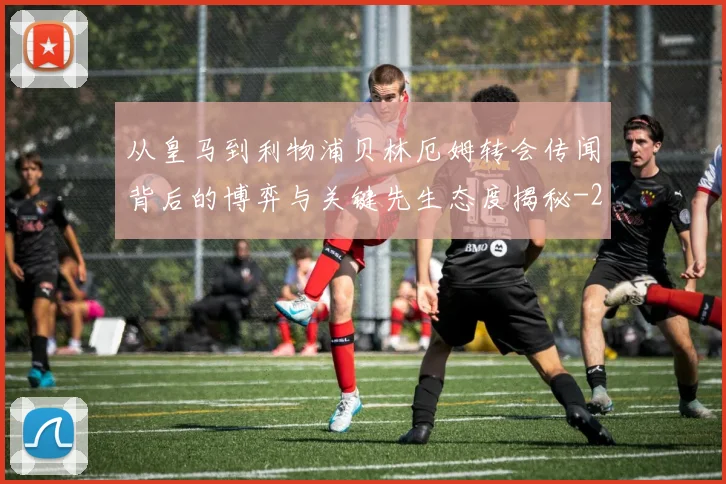 从皇马到利物浦贝林厄姆转会传闻背后的博弈与关键先生态度揭秘