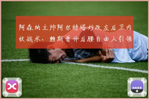 阿森纳主帅阿尔特塔妙改左后卫内收战术，赖斯晋升后腰自由人引领新局