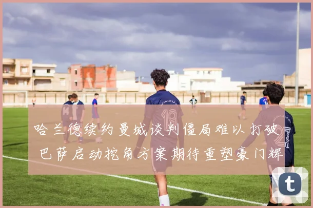 哈兰德续约曼城谈判僵局难以打破 巴萨启动挖角方案期待重塑豪门辉煌