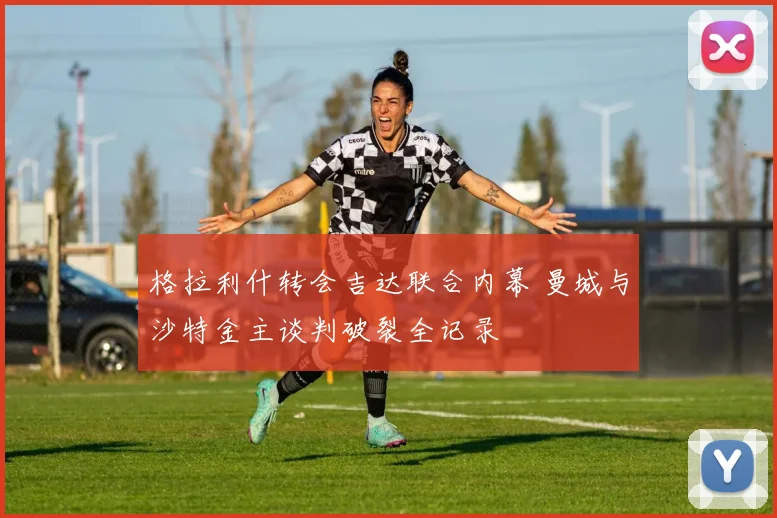 格拉利什转会吉达联合内幕 曼城与沙特金主谈判破裂全记录