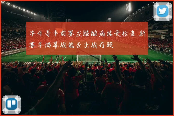 字母哥季前赛左膝酸痛接受检查 新赛季揭幕战能否出战存疑