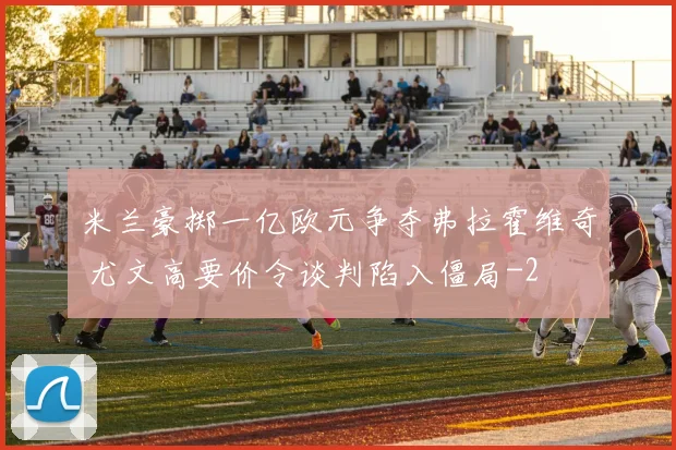 米兰豪掷一亿欧元争夺弗拉霍维奇 尤文高要价令谈判陷入僵局
