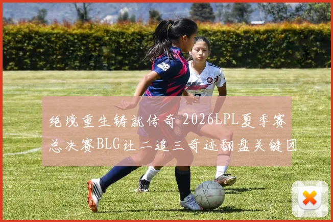 绝境重生铸就传奇 2026LPL夏季赛总决赛BLG让二追三奇迹翻盘关键团战全记录