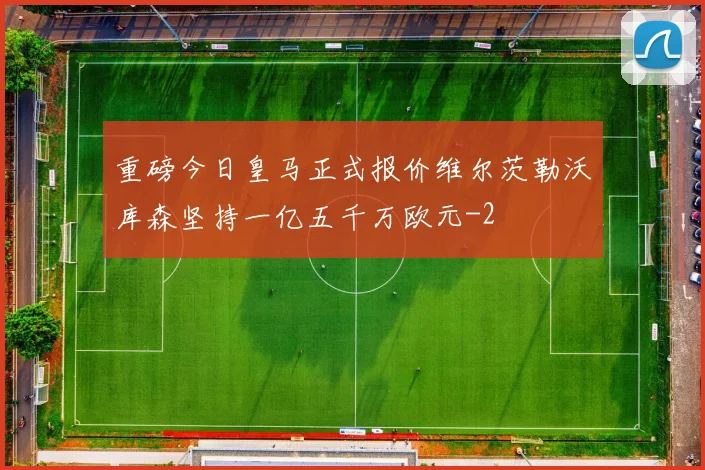 重磅今日皇马正式报价维尔茨勒沃库森坚持一亿五千万欧元