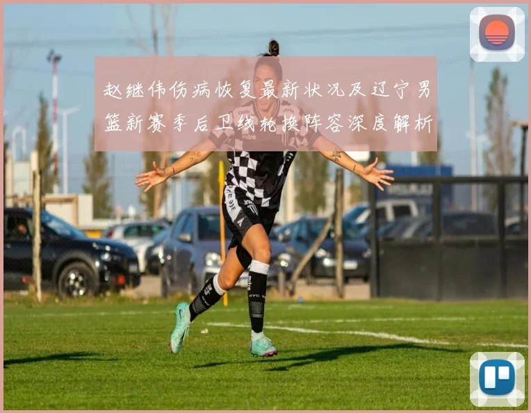 赵继伟伤病恢复最新状况及辽宁男篮新赛季后卫线轮换阵容深度解析
