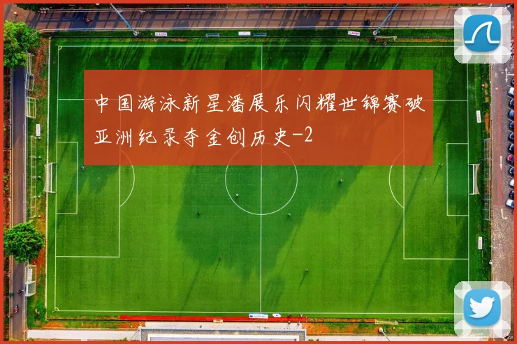 中国游泳新星潘展乐闪耀世锦赛破亚洲纪录夺金创历史