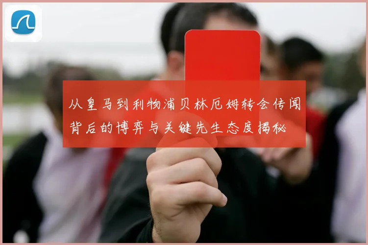 从皇马到利物浦贝林厄姆转会传闻背后的博弈与关键先生态度揭秘