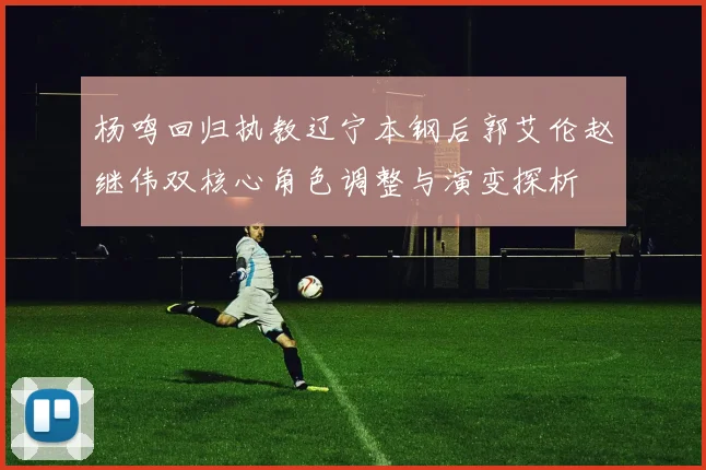 杨鸣回归执教辽宁本钢后郭艾伦赵继伟双核心角色调整与演变探析